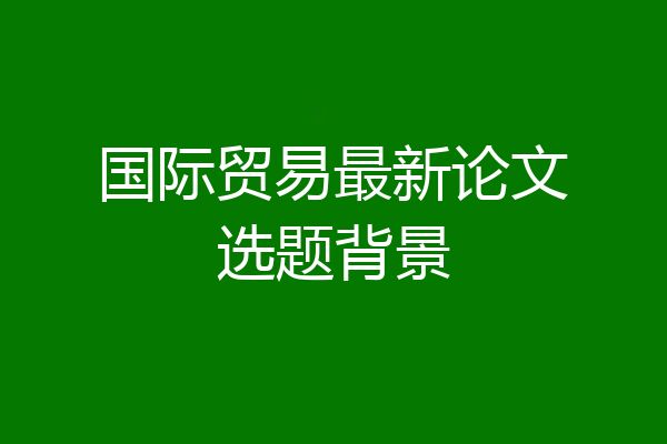 国际贸易最新论文选题背景
