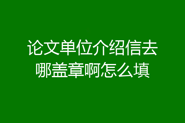 论文单位介绍信去哪盖章啊怎么填