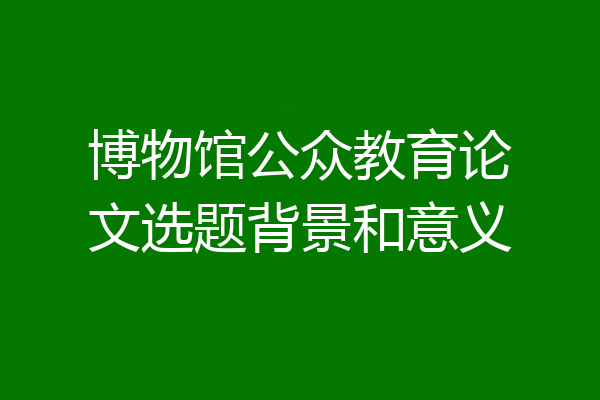 博物馆公众教育论文选题背景和意义
