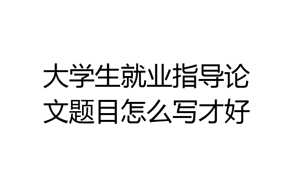 大学生就业指导论文题目怎么写才好