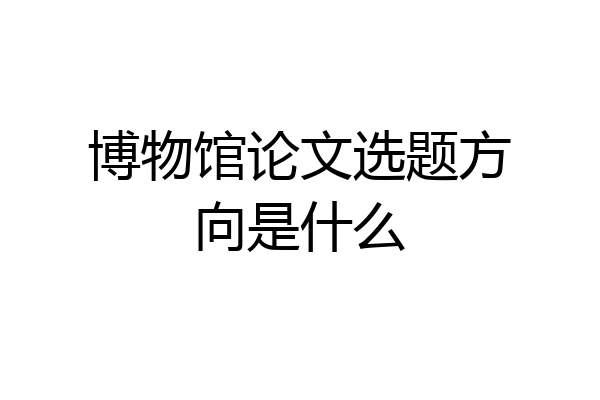 博物馆论文选题方向是什么