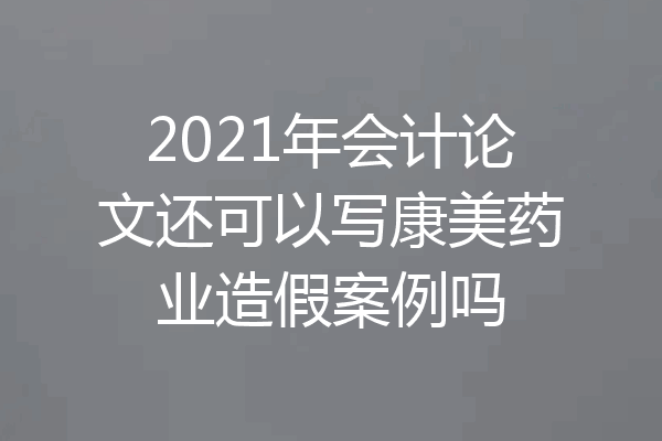2021年会计论文还可以写康美药业造假案例吗