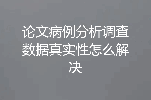论文病例分析调查数据真实性怎么解决