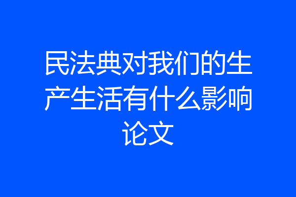 民法典对我们的生产生活有什么影响论文