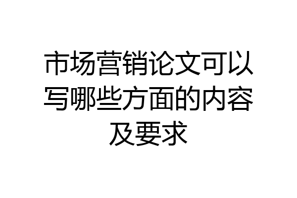市场营销论文可以写哪些方面的内容及要求
