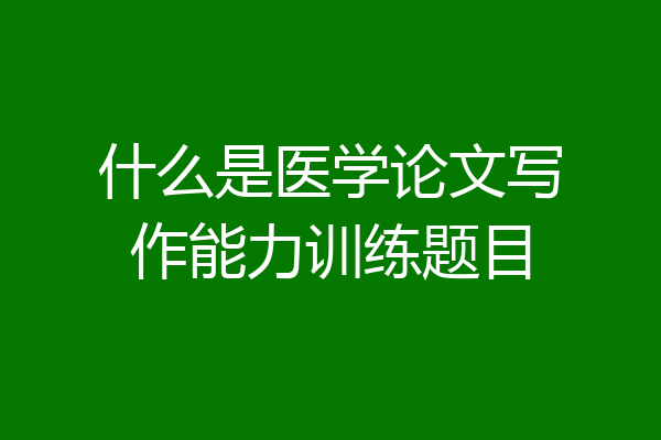 什么是医学论文写作能力训练题目