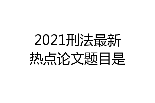 2021刑法最新热点论文题目是