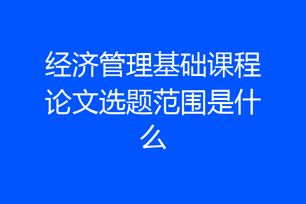 经济管理基础课程论文选题范围是什么