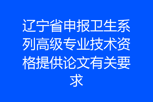 辽宁省申报卫生系列高级专业技术资格提供论文有关要求
