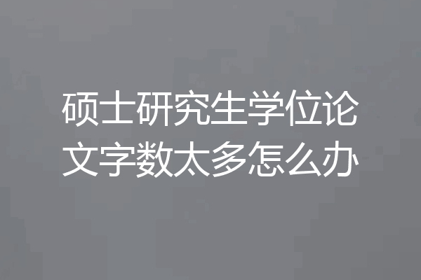 硕士研究生学位论文字数太多怎么办
