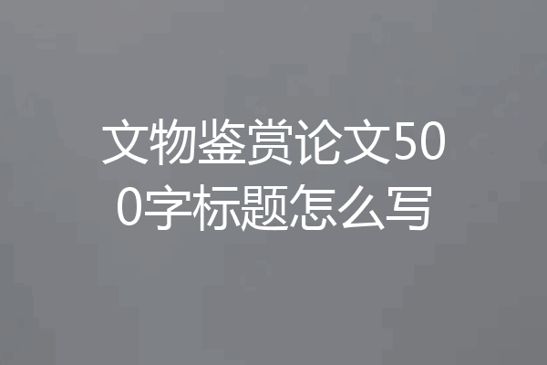文物鉴赏论文500字标题怎么写