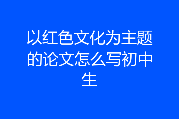 以红色文化为主题的论文怎么写初中生