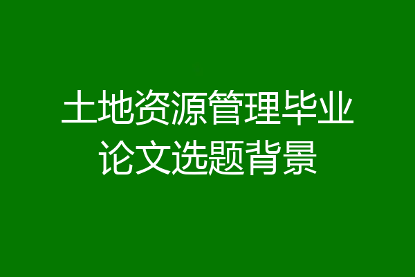 土地资源管理毕业论文选题背景