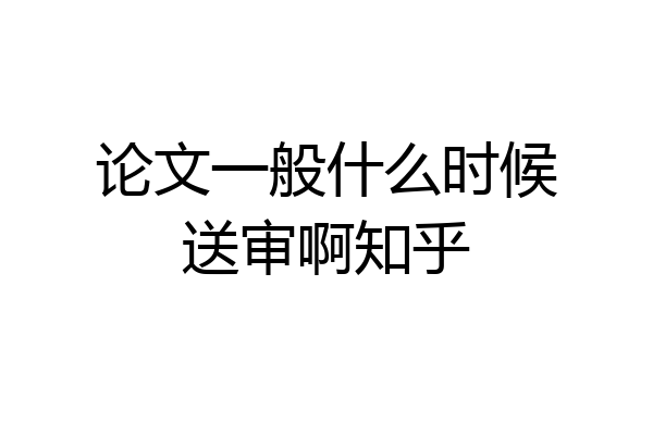 论文一般什么时候送审啊知乎