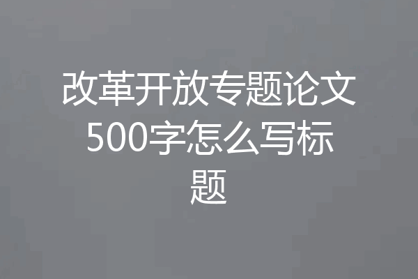改革开放专题论文500字怎么写标题