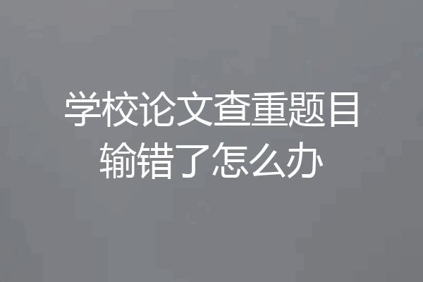 学校论文查重题目输错了怎么办