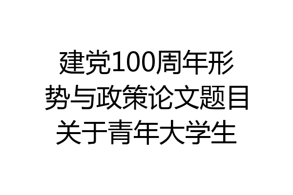 建党100周年形势与政策论文题目关于青年大学生