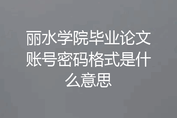 丽水学院毕业论文账号密码格式是什么意思