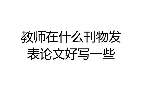 教师在什么刊物发表论文好写一些