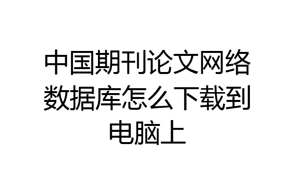 中国期刊论文网络数据库怎么下载到电脑上
