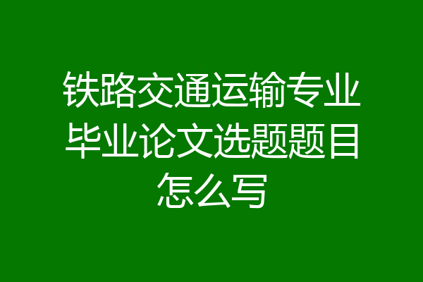 铁路交通运输专业毕业论文选题题目怎么写