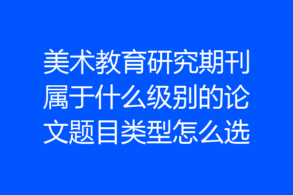 美术教育研究期刊属于什么级别的论文题目类型怎么选