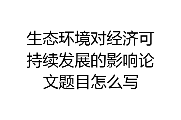 生态环境对经济可持续发展的影响论文题目怎么写