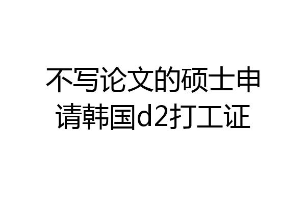 不写论文的硕士申请韩国d2打工证
