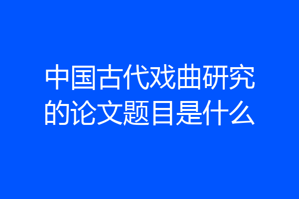中国古代戏曲研究的论文题目是什么