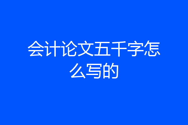 会计论文五千字怎么写的