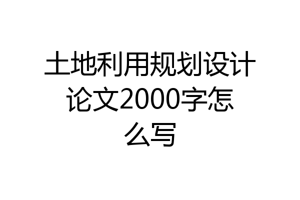 土地利用规划设计论文2000字怎么写