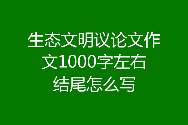 生态文明议论文作文1000字左右结尾怎么写