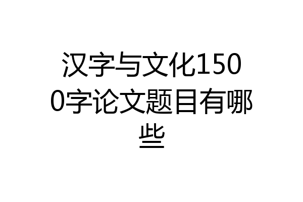 汉字与文化1500字论文题目有哪些
