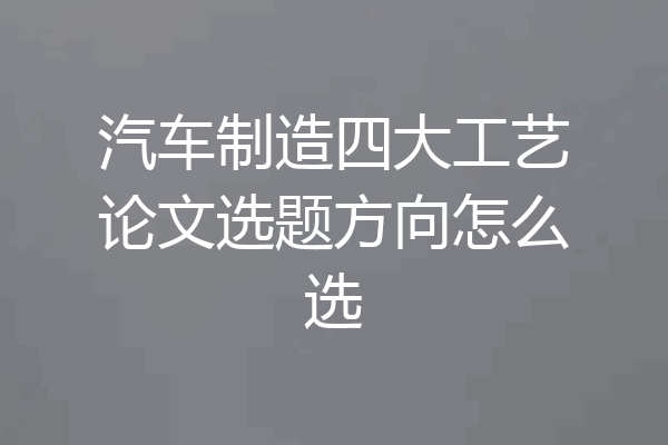 汽车制造四大工艺论文选题方向怎么选