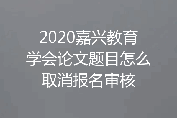 2020嘉兴教育学会论文题目怎么取消报名审核