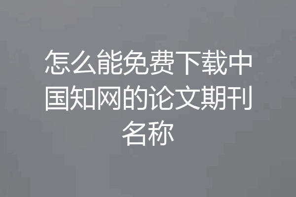 怎么能免费下载中国知网的论文期刊名称