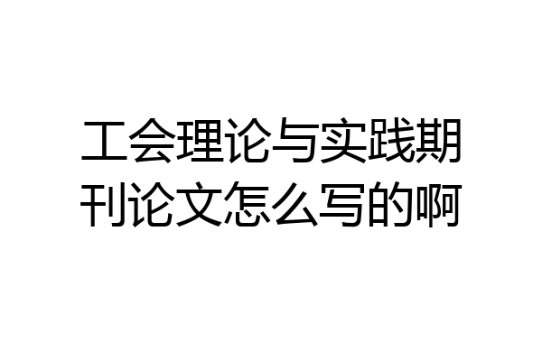 工会理论与实践期刊论文怎么写的啊