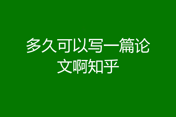 多久可以写一篇论文啊知乎