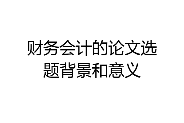 财务会计的论文选题背景和意义