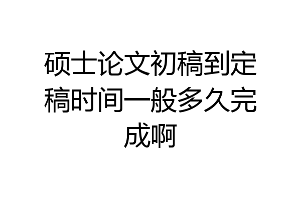 硕士论文初稿到定稿时间一般多久完成啊