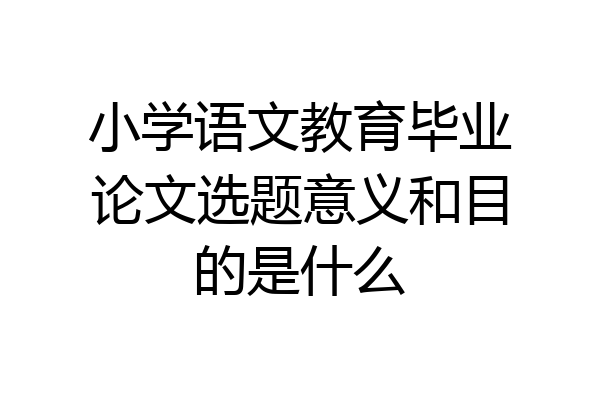 小学语文教育毕业论文选题意义和目的是什么