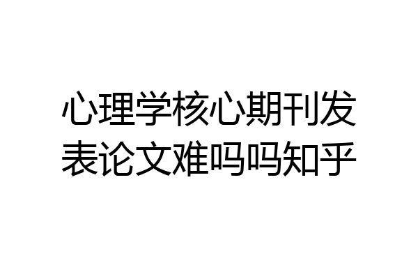 心理学核心期刊发表论文难吗吗知乎