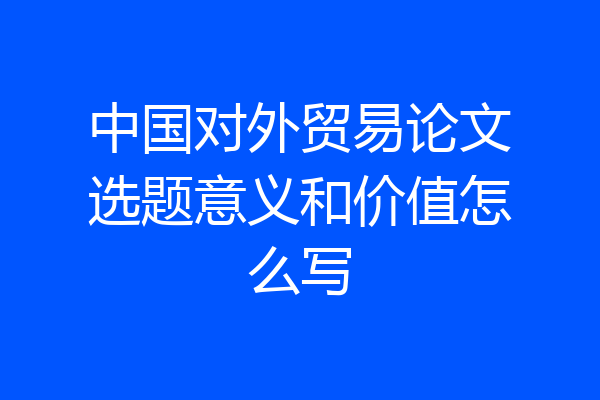 中国对外贸易论文选题意义和价值怎么写