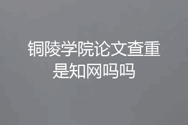 铜陵学院论文查重是知网吗吗