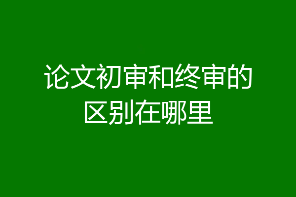 论文初审和终审的区别在哪里