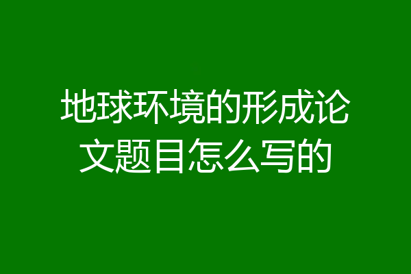 地球环境的形成论文题目怎么写的