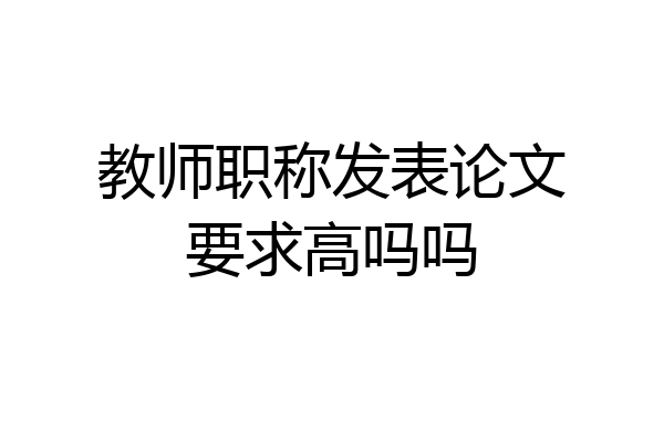 教师职称发表论文要求高吗吗