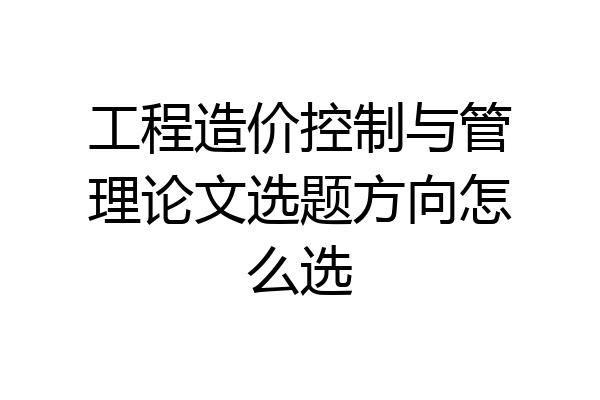 工程造价控制与管理论文选题方向怎么选