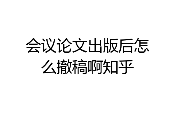 会议论文出版后怎么撤稿啊知乎