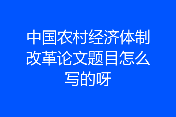 中国农村经济体制改革论文题目怎么写的呀